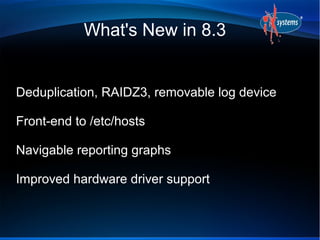 What's New in 8.3


Deduplication, RAIDZ3, removable log device

Front-end to /etc/hosts

Navigable reporting graphs

Improved hardware driver support
 