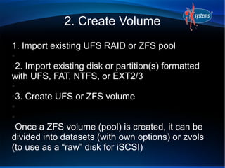 2. Create Volume
1. Import existing UFS RAID or ZFS pool
●

2. Import existing disk or partition(s) formatted
●

with UFS, FAT, NTFS, or EXT2/3
●

3. Create UFS or ZFS volume
●

●

●

 Once a ZFS volume (pool) is created, it can be
divided into datasets (with own options) or zvols
(to use as a “raw” disk for iSCSI)
 