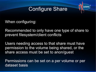 Configure Share

When configuring:

Recommended to only have one type of share to
prevent filesystem/client conflicts

Users needing access to that share must have
permission to the volume being shared, or the
share access must be set to anon/guest

Permissions can be set on a per volume or per
dataset basis
 