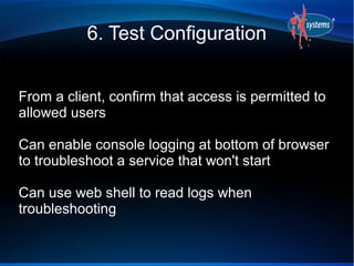 6. Test Configuration


From a client, confirm that access is permitted to
allowed users

Can enable console logging at bottom of browser
to troubleshoot a service that won't start

Can use web shell to read logs when
troubleshooting
 