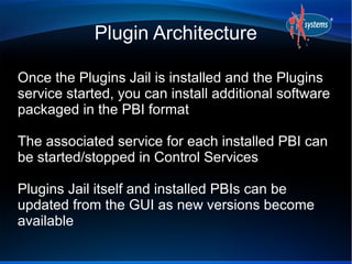 Plugin Architecture

Once the Plugins Jail is installed and the Plugins
service started, you can install additional software
packaged in the PBI format

The associated service for each installed PBI can
be started/stopped in Control Services

Plugins Jail itself and installed PBIs can be
updated from the GUI as new versions become
available
 