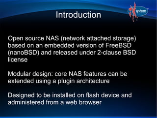 Introduction

Open source NAS (network attached storage)
based on an embedded version of FreeBSD
(nanoBSD) and released under 2-clause BSD
license

Modular design: core NAS features can be
extended using a plugin architecture

Designed to be installed on flash device and
administered from a web browser
 