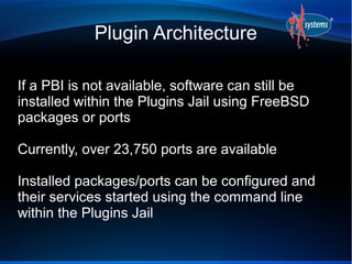 Plugin Architecture

If a PBI is not available, software can still be
installed within the Plugins Jail using FreeBSD
packages or ports

Currently, over 23,750 ports are available

Installed packages/ports can be configured and
their services started using the command line
within the Plugins Jail
 