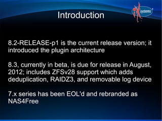 Introduction


8.2-RELEASE-p1 is the current release version; it
introduced the plugin architecture

8.3, currently in beta, is due for release in August,
2012; includes ZFSv28 support which adds
deduplication, RAIDZ3, and removable log device

7.x series has been EOL'd and rebranded as
NAS4Free
 