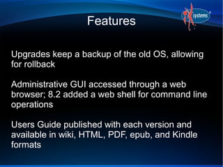 Features

Upgrades keep a backup of the old OS, allowing
for rollback

Administrative GUI accessed through a web
browser; 8.2 added a web shell for command line
operations

Users Guide published with each version and
available in wiki, HTML, PDF, epub, and Kindle
formats
 