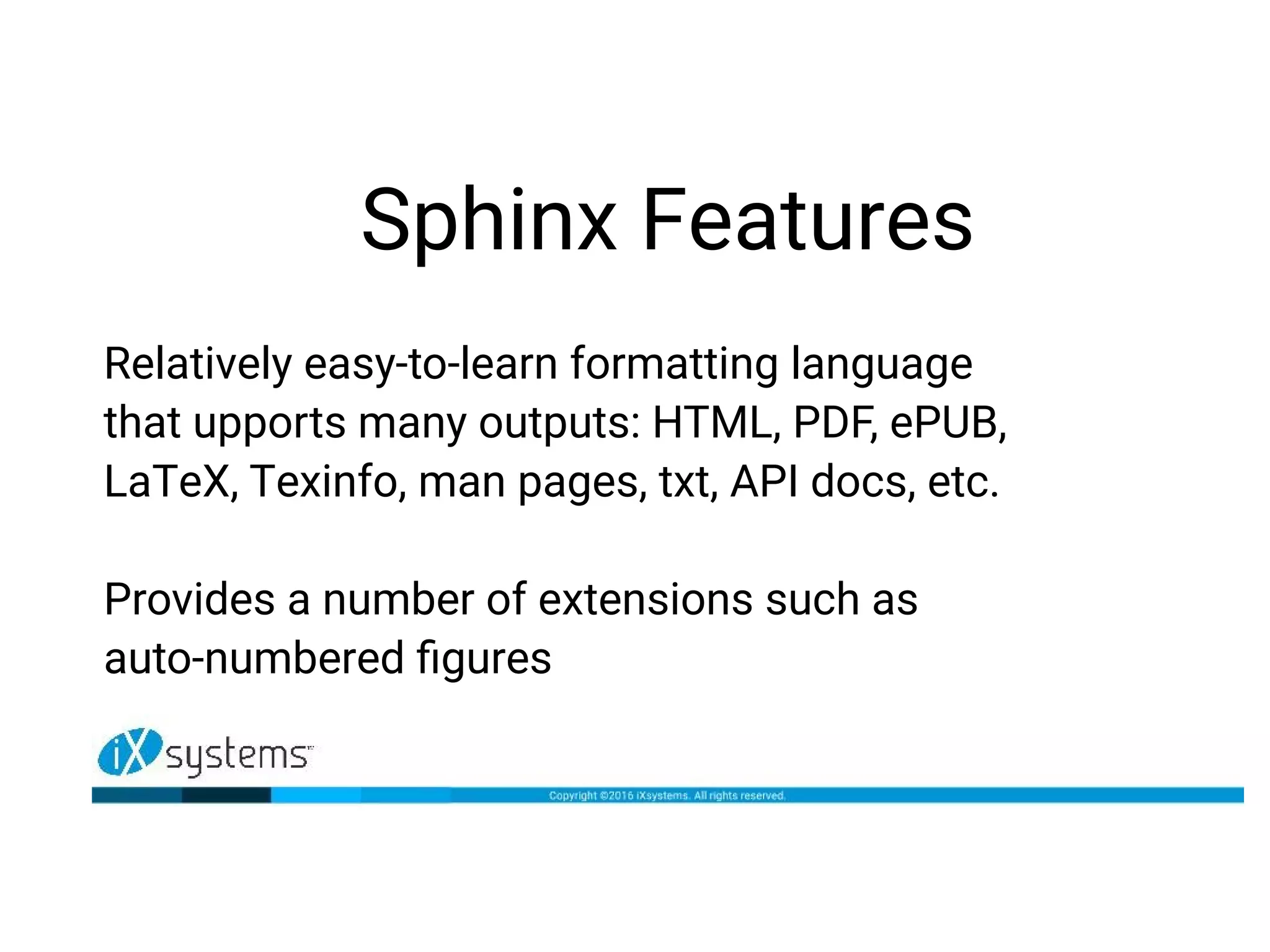 Sphinx Features
Relatively easy-to-learn formatting language
that upports many outputs: HTML, PDF, ePUB,
LaTeX, Texinfo, man pages, txt, API docs, etc.
Provides a number of extensions such as
auto-numbered figures
 