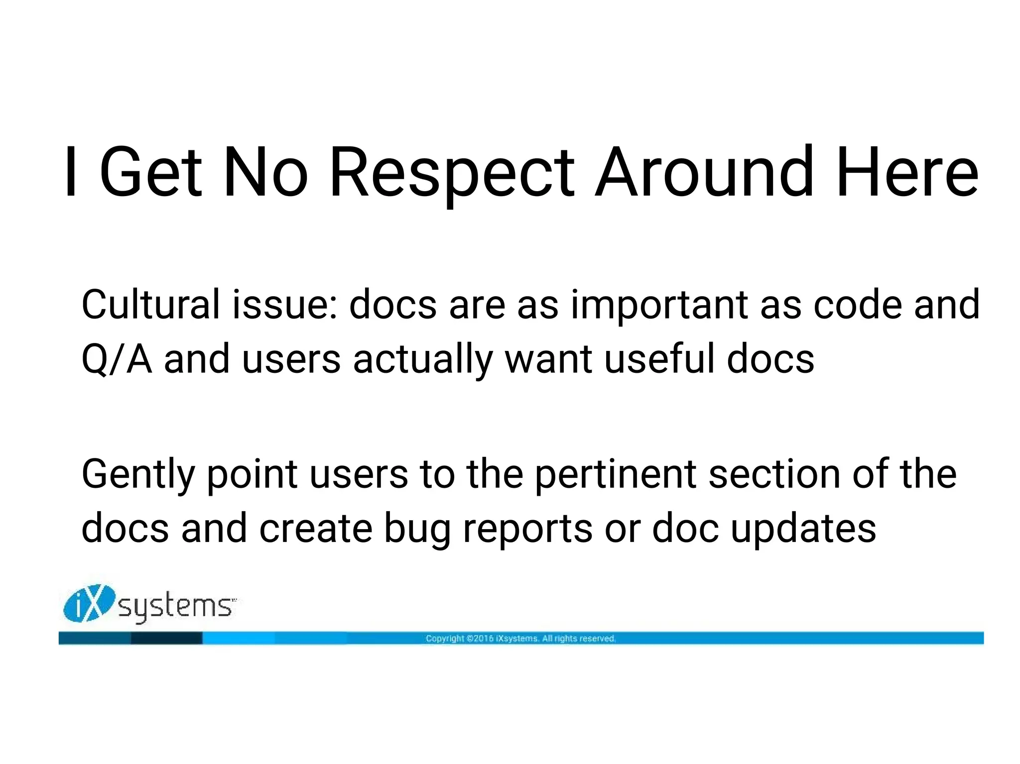 I Get No Respect Around Here
Cultural issue: docs are as important as code and
Q/A and users actually want useful docs
Gently point users to the pertinent section of the
docs and create bug reports or doc updates
 