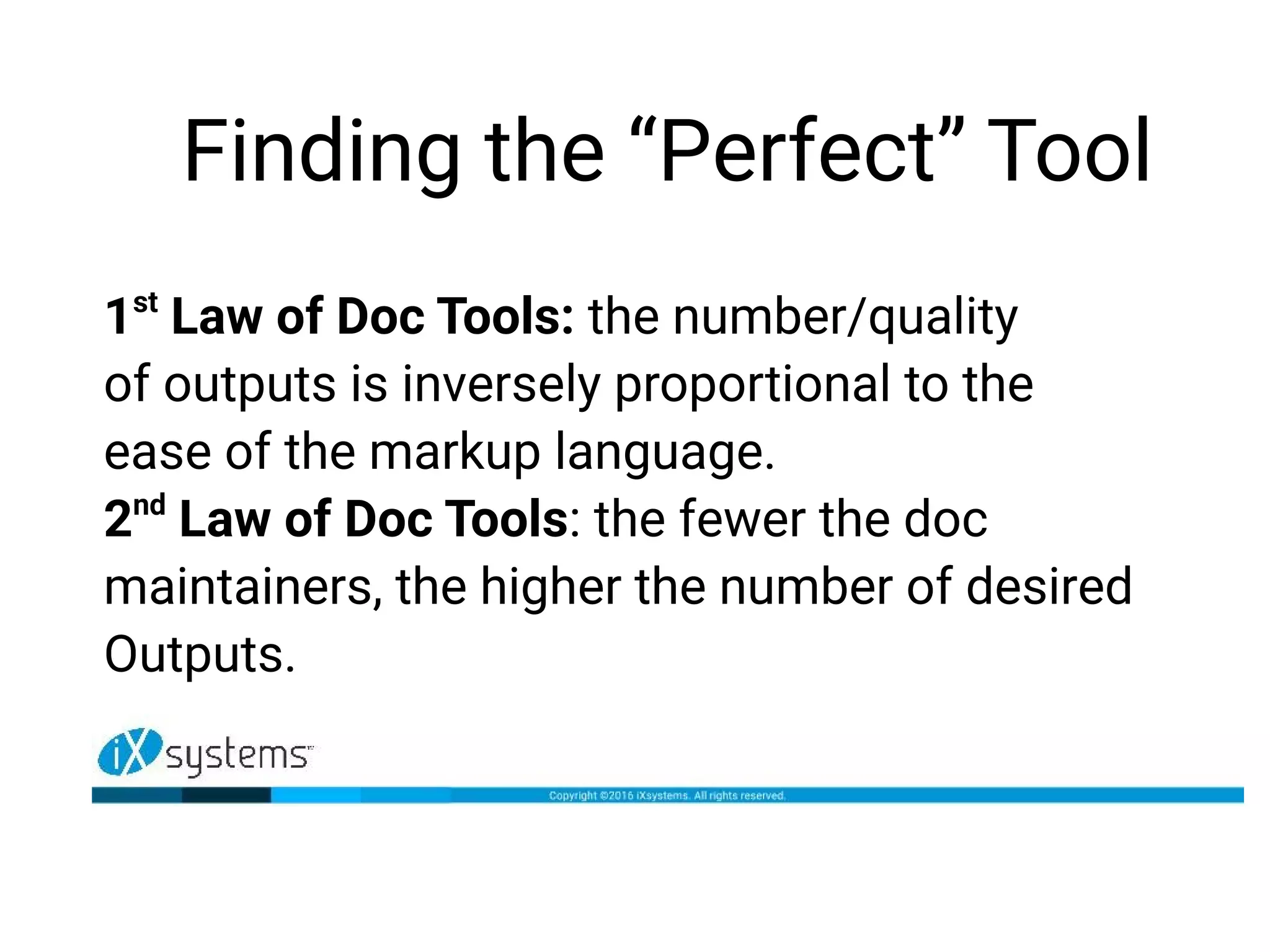 Finding the “Perfect” Tool
1st
Law of Doc Tools: the number/quality
of outputs is inversely proportional to the
ease of the markup language.
2nd
Law of Doc Tools: the fewer the doc
maintainers, the higher the number of desired
Outputs.
 