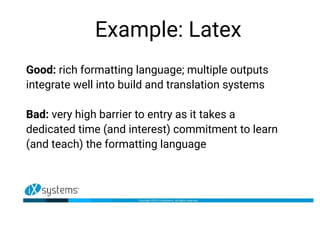Example: Latex
Good: rich formatting language; multiple outputs
integrate well into build and translation systems
Bad: very high barrier to entry as it takes a
dedicated time (and interest) commitment to learn
(and teach) the formatting language
 