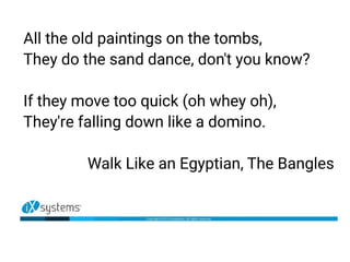All the old paintings on the tombs,
They do the sand dance, don't you know?
If they move too quick (oh whey oh),
They're falling down like a domino.
Walk Like an Egyptian, The Bangles
 