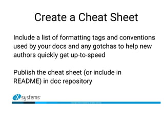 Create a Cheat Sheet
Include a list of formatting tags and conventions
used by your docs and any gotchas to help new
authors quickly get up-to-speed
Publish the cheat sheet (or include in
README) in doc repository
 