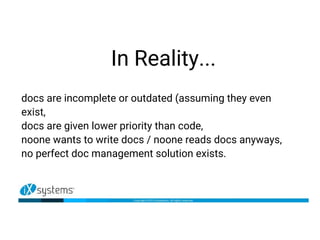 In Reality...
docs are incomplete or outdated (assuming they even
exist,
docs are given lower priority than code,
noone wants to write docs / noone reads docs anyways,
no perfect doc management solution exists.
 