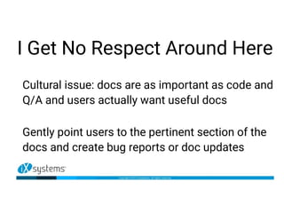 I Get No Respect Around Here
Cultural issue: docs are as important as code and
Q/A and users actually want useful docs
Gently point users to the pertinent section of the
docs and create bug reports or doc updates
 