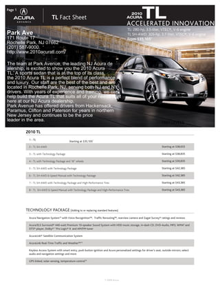 Page 1

                              TL Fact Sheet                                                      TL INNOVATION
                                                                                               2010
                                                                                             ACURA
                                                                                             ACCELERATED
                                                                                              TL: 280-hp, 3.5-liter, VTEC®, V-6 engine
Park Ave                                                                                      TL SH-AWD: 305-hp, 3.7-liter, VTEC®, V-6 engine
171 Route 17                                                                                  From $35,1051
Rochelle Park, NJ 07662
(201) 587-9000.
http://www.2010acuratl.com/

The team at Park Avenue, the leading NJ Acura de
alership, is excited to show you the 2010 Acura
TL. A sports sedan that is at the top of its class,
the 2010 Acura TL is a perfect blend of performance
and luxury. Our staff are the best of the best and are
located in Rochelle Park, NJ, serving both NJ and NY
drivers. With years of experience and training, we can
help build the Acura TL that suits all of your needs right
here at our NJ Acura dealership.
Park Avenue has offered drivers from Hackensack,
Paramus, Clifton and Paterson for years in northern
New Jersey and continues to be the price
leader Pricing
   TL in the area.                                                                                                        TRIM LEVELS (Configuration Options)*

         2010 TL
           1 - TL                                               1
                                             Starting at $35,105
           2 - TL SH-AWD                                                                                                   Starting at $38,655

           3 - TL with Technology Package                                                                                  Starting at $38,835

           4 - TL with Technology Package and 18” wheels                                                                   Starting at $39,835

           5 - TL SH-AWD with Technology Package                                                                           Starting at $42,385

           6 - TL SH-AWD 6-Speed Manual with Technology Package                                                            Starting at $42,385

           7 - TL SH-AWD with Technology Package and High-Performance Tires                                                Starting at $43,385

           8 - TL SH-AWD 6-Speed Manual with Technology Package and High-Performance Tires                                 Starting at $43,385




         TECHNOLOGY PACKAGE (Adding to or replacing standard features)
           Acura Navigation System10 with Voice Recognition™, Traffic Rerouting™, rearview camera and Zagat Survey® ratings and reviews

           Acura/ELS Surround® 440-watt Premium 10-speaker Sound System with HDD music storage, in-dash CD, DVD-Audio, MP3, WMA6 and
           DTS® player, Dolby® 5 Pro Logic® II and AM/FM tuner

           AcuraLink® Satellite Communication System

           AcuraLink Real-Time Traffic and Weather™13

           Keyless Access System with smart entry, push button ignition and Acura personalized settings for driver’s seat, outside mirrors, select
           audio and navigation settings and more

           GPS-linked, solar-sensing, temperature control10




                                                                          ® 2009 Acura
 