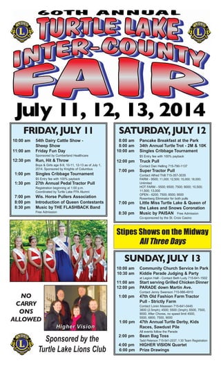 July 11, 12, 13, 2014
Sponsored by the
Turtle Lake Lions Club
Stipes Shows on the Midway
All Three Days
NO
CARRY
ONS
ALLOWED
FRIDAY, JULY 11
10:00 am 54th Dairy Cattle Show -
Sheep Show
11:00 am Friday Fun Day
Sponsored by Cumberland Healthcare
12:30 pm Run, Hit & Throw
Boys & Girls age 8-9, 10-11, 12-13 as of July 1,
2014. Sponsored by Knights of Columbus
1:00 pm Singles Cribbage Tournament
$5 Entry fee with 100% payback
1:30 pm 27th Annual Pedal Tractor Pull
Registration beginning at 1:00 p.m.
Coordinated by Turtle Lake FFA Alumni
7:00 pm Wis. Horse Pullers Association
8:00 pm Introduction of Queen Contestants
8:30 pm Music by THE FLASHBACK Band
Free Admission
SATURDAY, JULY 12
8:00 am Pancake Breakfast at the Park
8:00 am 34th Annual Turtle Trot - 2M & 10K
10:00 am Singles Cribbage Tournament
$5 Entry fee with 100% payback
12:00 pm Truck Pull
Contact Dan Helling 715-790-1137
7:00 pm Super Tractor Pull
Contact Alfred Thill 715-357-3035
FARM - 9500; 11,000; 12,500; 15,000; 18,000;
Unlimited
HOT FARM - 5500; 6500; 7500; 9000; 10,500;
11,500; 13,000
OPEN - 6200; 7500; 8500; 9500
Rosenberg Eliminator for both pulls
7:00 pm Little Miss Turtle Lake & Queen of
the Lakes and Snows Coronation
8:30 pm Music by PAISAN Free Admission
Co-sponsored by the St. Croix Casino
SUNDAY, JULY 13
10:00 am Community Church Service In Park
10:30 am Kiddie Parade Judging & Party
at Legion Hall - Contact Beth Ludy 715-641-1502
11:00 am Start serving Grilled Chicken Dinner
12:00 pm PARADE down Martin Ave.
Contact Jenny Swenson 715-986-4910
1:00 pm 47th Old Fashion Farm Tractor
Pull - Strictly Farm
Contact Loren Maassen 715-641-0445
3800 (2.5mph); 4500; 5500 (3mph); 6500, 7500,
9000. After Chores, no speed limit 4500,
5500, 6800, 7500, 9000
1:00 pm 47th Annual Turtle Derby, Kids
Races, Sawdust Pile
All events follow the Parade
2:00 pm Bean Bag Toss
Tadd Peterson 715-541-2537; 1:30 Team Registration
4:00 pm HIGHER VISION Quartet
6:00 pm Prize Drawings
HHiigghheerr VViissiioonn
 
