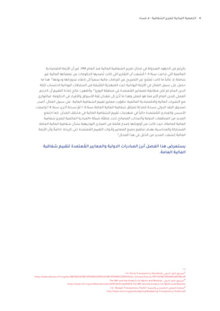 14‫فساد‬ ‫ال‬ - ‫الشفافية‬ ‫لتعزيز‬ ‫اللبنانية‬ ‫الجمعية‬
2018 ،Fiscal Transparency Handbook ،‫الدولي‬ ‫النقد‬ ‫صندوق‬12
https://www.elibrary.imf.org/doc/IMF069/24788-9781484331859/24788-9781484331859/Other_formats/Source_PDF/24788-9781484348598.pdf
The-IMF-and-the-Greek-Crisis-Myths-and-Realities ،‫الدولي‬ ‫النقد‬ ‫صندوق‬13
https://www.imf.org/en/News/Articles/2019/10/01/sp093019-The-IMF-and-the-Greek-Crisis-Myths-and-Realities
2017 ،”Budget Transparency Toolkit“،‫والتنمية‬ ‫االقتصادي‬ ‫التعاون‬ ‫منظمة‬14
http://www.oecd.org/gov/budgeting/Budgeting-Transparency-Toolkit.pdf
‫االقتصادية‬ ‫األزمة‬ ‫أن‬ ‫غير‬ ،1998 ‫العام‬ ‫منذ‬ ‫المالية‬ ‫الشفافية‬ ‫تعزيز‬ ‫مجال‬ ‫في‬ ‫المبذولة‬ ‫الجهود‬ ‫من‬ ‫بالرغم‬
‫غير‬ ‫المالية‬ ‫عملياتها‬ ‫عن‬ ‫الحكومات‬ ‫صدرها‬ُ‫ت‬ ‫كانت‬ ‫التي‬ ‫التقارير‬ ‫أن‬ ‫ت‬ َ‫ف‬ َ‫ش‬َ‫ك‬ 2008 ‫سنة‬ ‫تداعت‬ ‫التي‬ ‫العالمية‬
‫ما‬ ‫هذا‬ .12
‫وديونها‬ ‫عجوزاتها‬ ‫إخفاء‬ ‫إلى‬ ً‫ا‬‫سعي‬ ‫مالية‬ ‫التزامات‬ ‫عن‬ ‫التصريح‬ ‫عن‬ ‫نع‬َ‫مت‬َ‫ت‬ ‫كانت‬ ‫ما‬ ً‫ا‬‫غالب‬ ‫إذ‬ ،‫شاملة‬
‫كتلة‬ ‫الحتساب‬ ‫اليونانية‬ ‫السلطات‬ ‫من‬ ‫بعة‬ّ‫ت‬ ُ‫الم‬ ‫نهجية‬ َ‫الم‬ ‫حيث‬ ‫اليونانية‬ ‫األزمة‬ ‫في‬ ‫المثال‬ ‫سبيل‬ ‫على‬ ‫حصل‬
‫الحجم‬ ‫أن‬ ‫التقييم‬ ‫إعادة‬ ‫نتائج‬ ‫وأظهرت‬ ،13
‫اليورو‬ ‫منطقة‬ ‫في‬ ‫عتمدة‬ ُ‫الم‬ ‫للمعايير‬ ‫مطابقة‬ ‫تكن‬ ‫لم‬ ‫العام‬ ‫الدين‬
‫فبالتوازي‬ .‫الحكومة‬ ‫في‬ ‫واألفراد‬ ‫األسواق‬ ‫قة‬
ِ
‫ث‬ ‫فقدان‬ ‫إلى‬ ‫ى‬ّ‫أد‬ ‫ما‬ ‫وهذا‬ ‫علن‬ ُ‫م‬ ‫هو‬ ‫مما‬ ‫أكبر‬ ‫العام‬ ‫للدين‬ ‫الفعلي‬
‫أصدر‬ ،‫المثال‬ ‫سبيل‬ ‫على‬ .‫المالية‬ ‫الشفافية‬ ‫تقييم‬ ‫معايير‬ ‫رت‬ّ‫تطو‬ ،‫العالمية‬ ‫واالقتصادية‬ ‫المالية‬ ‫التغيرات‬ ‫مع‬
‫وضعت‬ 2014 ‫سنة‬ ‫أخرى‬ ‫نسخة‬ ّ‫ثم‬ 2007 ‫سنة‬ ‫العامة‬ ‫المالية‬ ‫شفافية‬ ‫لميثاق‬ ‫لة‬ّ‫عد‬ ُ‫م‬ ‫نسخة‬ ‫الدولي‬ ‫النقد‬ ‫صندوق‬
‫اجتمع‬ ‫كما‬ .‫البلدان‬ ‫مختلف‬ ‫في‬ ‫المالية‬ ‫الشفافية‬ ‫تقييم‬ ‫منهجيات‬ ‫في‬ ً‫ا‬‫حالي‬ ‫عتمدة‬ ُ‫الم‬ ‫والمبادئ‬ ‫األسس‬
‫شفافية‬ ‫لتعزيز‬ ‫العالمية‬ ‫«المبادرة‬ ‫شبكة‬ ‫ة‬ّ‫ل‬‫مظ‬ ‫تحت‬ ‫المصالح‬ ‫وأصحاب‬ ‫الدولية‬ ‫المنظمات‬ ‫من‬ ‫العديد‬
،‫العامة‬ ‫المالية‬ ‫شفافية‬ ‫بشأن‬ ‫التوجيهية‬ ‫المبادى‬ ‫من‬ ‫قائمة‬ ‫إصدار‬ ‫أولوياتها‬ ‫من‬ ‫كانت‬ ‫حيث‬ ،»‫العامة‬ ‫المالية‬
‫األزمة‬ ‫وأن‬ ً‫خاصة‬ ،‫تاريخه‬ ‫حتى‬ ‫عتمدة‬ ُ‫الم‬ ‫التقييم‬ ‫وأدوات‬ ‫المعايير‬ ‫جميع‬ ‫تنظيم‬ ‫بهدف‬ ‫والمحاسبة‬ ‫المشاركة‬
.14
‫المجال‬ ‫هذا‬ ‫في‬ ‫الخلل‬ ‫من‬ ‫العديد‬ ‫كشفت‬ ‫المالية‬
‫شفافية‬ ‫لتقييم‬ ‫عتمدة‬ ُ‫الم‬ ‫والمعايير‬ ‫الدولية‬ ‫المبادرات‬ ‫أبرز‬ ‫الفصل‬ ‫هذا‬ ‫يستعرض‬
.‫العامة‬ ‫المالية‬
 