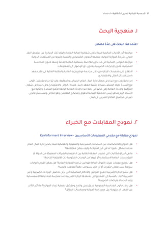 42‫فساد‬ ‫ال‬ - ‫الشفافية‬ ‫لتعزيز‬ ‫اللبنانية‬ ‫الجمعية‬
‫البحث‬ ‫منهجية‬ .1
‫الخبراء‬ ‫مع‬ ‫المقابالت‬ ‫نموذج‬ .2
:‫مصادر‬ ‫عدّة‬ ‫على‬ ‫البحث‬ ‫هذا‬ ‫اعتمد‬
•	‫النقد‬ ‫صندوق‬ ‫عن‬ ‫الصادرة‬ ‫تلك‬ ‫وأبرزها‬ ‫العامة‬ ‫المالية‬ ‫شفافية‬ ّ‫يخص‬ ‫فيما‬ ‫العالمية‬ ‫األدبيات‬ ‫أبرز‬ ‫مراجعة‬
‫الدولية؛‬ ‫المنظمات‬ ‫من‬ ‫وغيرها‬ ‫والتنمية‬ ‫االقتصادي‬ ‫التعاون‬ ‫منظمة‬ ،‫الدولية‬ ‫الموازنة‬ ‫شراكة‬ ،‫الدولي‬
•	‫المحاسبة‬ ‫قانون‬ ‫ومنها‬ ‫العامة‬ ‫المالية‬ ‫بشفافية‬ ‫صلة‬ ‫لها‬ ‫يكون‬ ‫قد‬ ‫التي‬ ‫اللبنانية‬ ‫القوانين‬ ‫مراجعة‬
‫المعلومات؛‬ ‫إلى‬ ‫الوصول‬ ‫حق‬ ‫وقانون‬ ‫الضريبية‬ ‫اإلجراءات‬ ‫قانون‬ ،‫العمومية‬
•	‫معهد‬ ّ‫ر‬‫مق‬ ‫في‬ ‫المالية‬ ‫والمكتبة‬ ‫المالية‬ ‫وزارة‬ ‫موقع‬ ‫مراجعة‬ ‫خالل‬ ‫من‬ ‫اإلدارة‬ ‫ممارسات‬ ‫على‬ ‫االطالع‬
‫واالقتصادي؛‬ ‫المالي‬ ‫فليحان‬ ‫باسل‬
•	‫األولى‬ ‫مقابلتين‬ ‫إجراء‬ ّ‫تم‬ ‫وقد‬ .‫والحوكمة‬ ‫الضرائب‬ ،‫العام‬ ‫المال‬ ‫إدارة‬ ‫مجال‬ ‫في‬ ‫خبراء‬ ‫مع‬ ‫مقابالت‬ ‫إجراء‬
‫شؤون‬ ‫في‬ ‫خبيرة‬ ‫وهي‬ ‫واالقتصادي‬ ‫المالي‬ ‫فليحان‬ ‫باسل‬ ‫معهد‬ ‫رئيسة‬ ،‫بساط‬ ‫المبيض‬ ‫لمياء‬ ‫السيدة‬ ‫مع‬
‫مع‬ ‫والثانية‬ ،‫المتحدة‬ ‫لألمم‬ ‫التابعة‬ ‫العامة‬ ‫اإلدارة‬ ‫خبراء‬ ‫لجنة‬ ‫في‬ ‫عضو‬ ‫وهي‬ ‫العامة‬ ‫واإلدارة‬ ‫الحوكمة‬
‫قانوني‬ ‫ومستشار‬ ‫محامي‬ ‫وهو‬ ‫المكلفين‬ ‫ومصالح‬ ‫لحقوق‬ ‫اللبنانية‬ ‫الجمعية‬ ‫رئيس‬ ‫ضاهر‬ ‫كريم‬ ‫األستاذ‬
.‫لبنان‬ ‫في‬ ‫الضريبي‬ ‫النظام‬ ‫موضوع‬ ‫في‬ ‫خبير‬
Key Informant Interview– ‫األساسيين‬ ‫المعلومات‬ ‫مقدمي‬ ‫مع‬ ‫مقابلة‬ ‫نموذج‬
•	‫العام‬ ‫المال‬ ‫إدارة‬ ‫يخص‬ ‫فيما‬ ‫والقضائية‬ ‫والتنفيذية‬ ‫التشريعية‬ ‫السلطات‬ ‫بين‬ ‫واالختصاصات‬ ‫األدوار‬ ‫هل‬
‫معالجتها؟‬ ‫يمكن‬ ‫وكيف‬ ‫الثغرات؟‬ ‫أبرز‬ ‫هي‬ ‫ما‬ ‫دقيق؟‬ ‫بشكل‬ ‫دة‬ّ‫محد‬
•	‫أو‬ ‫الدولة‬ ‫من‬ ‫المملوكة‬ ‫والشركات‬ ‫الحكومة‬ ‫بين‬ ‫المالية‬ ‫العالقة‬ ‫تشوب‬ ‫التي‬ ‫اإلشكاليات‬ ‫أبرز‬ ‫هي‬ ‫ما‬
‫الخاصة؟‬ ‫األنظمة‬ ‫ذات‬ ‫الحكومية‬ ‫الوحدات‬ ‫من‬ ‫غيرها‬ ‫أو‬ ‫االستثمارية‬ ‫العامة‬ ‫المؤسسات‬
•	‫بإجراءات‬ ‫القيام‬ ‫يمكن‬ ‫هل‬ ‫العامة؟‬ ‫للموازنة‬ ‫شاملة‬ ‫لقوانين‬ ‫العامة‬ ‫األموال‬ ‫صرف‬ ‫عمليات‬ ‫تخضع‬ ‫هل‬
‫قانونية؟‬ ‫تعديالت‬ ً‫ا‬‫حكم‬ ‫يستوجب‬ ‫األمر‬ ‫أن‬ ‫أو‬ ‫الثغرات‬ ‫بعض‬ ‫لسد‬ ‫سريعة‬
•	‫وغير‬ ‫الضريبية‬ ‫اإليرادات‬ ‫تحصيل‬ ‫ترعى‬ ‫التي‬ ‫التنظيمية‬ ‫واألحكام‬ ‫القوانين‬ ‫جميع‬ ‫الضريبية‬ ‫اإلدارة‬ ‫تنشر‬ ‫هل‬
‫االستنسابية‬ ‫صالحياتها‬ ‫ممارسة‬ ‫عند‬ ‫الضريبية‬ ‫اإلدارة‬ ‫تعتمدها‬ ‫التي‬ ‫المعايير‬ ‫إلى‬ ‫بالنسبة‬ ‫ماذا‬ ‫الضريبية؟‬
‫الضريبية؟‬ ‫باالعتراضات‬ ‫البت‬ ‫وعند‬
•	‫التأخر‬ ‫تأثير‬ ‫ما‬ ‫الموازنة؟‬ ‫إعداد‬ ‫لعملية‬ ‫ل‬ ّ‫ومفص‬ ‫واضح‬ ‫زمني‬ ‫جدول‬ ‫العمومية‬ ‫المحاسبة‬ ‫قانون‬ ‫د‬ّ‫يحد‬ ‫هل‬
‫اإلنفاق؟‬ ‫وممارسات‬ ‫الموازنة‬ ‫مصداقية‬ ‫على‬ ‫الدستورية‬ ‫المهل‬ ‫عن‬
 