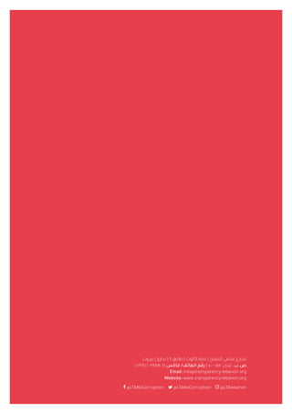 ‫بيروت‬ | ‫بدارو‬ | ٩ ‫طابق‬ | ‫كالوت‬ ‫بناية‬ | ‫الصلح‬ ‫سامي‬ ‫شارع‬
)+٩٦١( ١ ٣٨٨١١٤ /٥ ‫فاكس‬ /‫الهاتف‬ ‫رقم‬ | ٥٠ – ٥٥٢ ‫لبنان‬ .‫ص.ب‬
Email: info@transparency-lebanon.org
Website: www.transparency-lebanon.org
@LTANoCorruption @LTANoCorruption @LTAlebanon
 