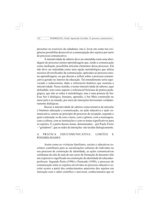 110 
RODRIGUES, Cleide Aparecida Carvalho. O processo comunicativo... 
presentes no exercício da cidadania; isto é, levar em conta tais exi-gências 
possibilita desenvolver a emancipação dos sujeitos por meio 
do processo comunicativo. 
A interatividade de saberes deve ser entendida como uma abor-dagem 
do processo ensino-aprendizagem que, tendo a comunicação 
como mediação, possibilita articular elementos desse processo. Ela 
não deve ser entendida como uma opção metodológica que utiliza 
recursos diversificados da comunicação, aplicados ao processo ensi-no- 
aprendizagem, ou que discute e reflete sobre o processo comuni-cativo 
gerado no interior da educação. Tal entendimento seria equi-vocado 
e reducionista, dado o referencial dialético que sustenta a 
interatividade. Nesse sentido, o termo interatividade de saberes, aqui 
defendido, tem como suporte o referencial freiriano de prática peda-gógica, 
que não se reduz à metodologia, mas é uma postura de Ser. 
Esse Ser é dialógico, humano, aprendiz, é Ser Mais construído no 
amor pelo e no mundo, por meio de interações horizontais verdadei-ramente 
dialógicas. 
Buscar a interatividade de saberes como tentativa de articular 
o binômio educação e comunicação, ou ação educativa e ação co-municativa, 
remete ao princípio do processo de recepção, segundo o 
qual a interação se dá com o meio, com o gênero, com a mensagem, 
com a cultura, com as instituições e com os temas significativos para 
os sujeitos. É a partir desses temas, denominados – por Paulo Freire 
– “geradores”, que as redes de interações são tecidas dialogicamente. 
A PRÁTICA EDUCOMUNICATIVA: LIMITES E 
POSSIBILIDADES 
Assim como as vivências familiares, sociais e educativas es-colares 
contribuem para as socializações culturais do indivíduo no 
seu processo de construção de identidade, as ações comunicativas 
cotidianas da sala de aula de um curso de formação de docentes têm 
um expressivo significado na construção da identidade do educador-professor. 
Segundo Porto (1996) e Penteado (1998), o processo de 
comunicação entre os sujeitos envolvidos no processo educativo es-colar 
ocorre a partir dos conhecimentos anteriores dos sujeitos em 
interação com o saber científico e universal, conhecimentos que só 
 