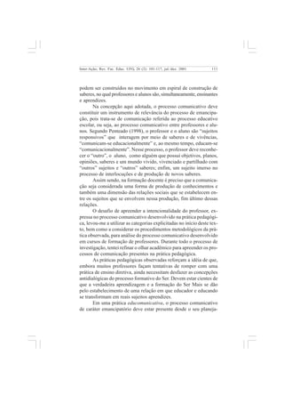 111 
Inter-Ação; Rev. Fac. Educ. UFG, 26 (2): 101-117, jul./dez. 2001 
podem ser construídos no movimento em espiral de construção de 
saberes, no qual professores e alunos são, simultaneamente, ensinantes 
e aprendizes. 
Na concepção aqui adotada, o processo comunicativo deve 
constituir um instrumento de relevância do processo de emancipa-ção, 
pois trata-se de comunicação referida ao processo educativo 
escolar, ou seja, ao processo comunicativo entre professores e alu-nos. 
Segundo Penteado (1998), o professor e o aluno são “sujeitos 
responsivos” que interagem por meio de saberes e de vivências, 
“comunicam-se educacionalmente” e, ao mesmo tempo, educam-se 
“comunicacionalmente”. Nesse processo, o professor deve reconhe-cer 
o “outro”, o aluno, como alguém que possui objetivos, planos, 
opiniões, saberes e um mundo vivido, vivenciado e partilhado com 
“outros” sujeitos e “outros” saberes; enfim, um sujeito imerso no 
processo de interlocuções e de produção de novos saberes. 
Assim sendo, na formação docente é preciso que a comunica-ção 
seja considerada uma forma de produção de conhecimentos e 
também uma dimensão das relações sociais que se estabelecem en-tre 
os sujeitos que se envolvem nessa produção, fim último dessas 
relações. 
O desafio de apreender a intencionalidade do professor, ex-pressa 
no processo comunicativo desenvolvido na prática pedagógi-ca, 
levou-me a utilizar as categorias explicitadas no início deste tex-to, 
bem como a considerar os procedimentos metodológicos da prá-tica 
observada, para análise do processo comunicativo desenvolvido 
em cursos de formação de professores. Durante todo o processo de 
investigação, tentei refinar o olhar acadêmico para apreender os pro-cessos 
de comunicação presentes na prática pedagógica. 
As práticas pedagógicas observadas reforçam a idéia de que, 
embora muitos professores façam tentativas de romper com uma 
prática de ensino diretiva, ainda necessitam desfazer as concepções 
antidialógicas do processo formativo do Ser. Devem estar cientes de 
que a verdadeira aprendizagem e a formação do Ser Mais se dão 
pelo estabelecimento de uma relação em que educador e educando 
se transformam em reais sujeitos aprendizes. 
Em uma prática educomunicativa, o processo comunicativo 
de caráter emancipatório deve estar presente desde o seu planeja- 
 
