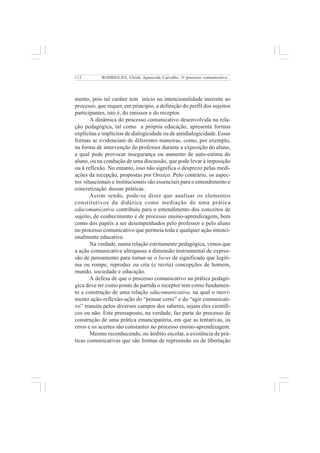 112 
RODRIGUES, Cleide Aparecida Carvalho. O processo comunicativo... 
mento, pois tal caráter tem início na intencionalidade inerente ao 
processo, que requer, em princípio, a definição do perfil dos sujeitos 
participantes, isto é, do emissor e do receptor. 
A dinâmica do processo comunicativo desenvolvida na rela-ção 
pedagógica, tal como a própria educação, apresenta formas 
explícitas e implícitas de dialogicidade ou de antidialogicidade. Essas 
formas se evidenciam de diferentes maneiras, como, por exemplo, 
na forma de intervenção do professor durante a exposição do aluno, 
a qual pode provocar insegurança ou aumento de auto-estima do 
aluno, ou na condução de uma discussão, que pode levar à imposição 
ou à reflexão. No entanto, isso não significa o desprezo pelas medi-ações 
da recepção, propostas por Orozco. Pelo contrário, os aspec-tos 
situacionais e institucionais são essenciais para o entendimento e 
concretização dessas práticas. 
Assim sendo, pode-se dizer que analisar os elementos 
constitutivos da didática como mediação de uma prática 
educomunicativa contribuiu para o entendimento dos conceitos de 
sujeito, de conhecimento e de processo ensino-aprendizagem, bem 
como dos papéis a ser desempenhados pelo professor e pelo aluno 
no processo comunicativo que permeia toda e qualquer ação intenci-onalmente 
educativa. 
Na verdade, numa relação estritamente pedagógica, vimos que 
a ação comunicativa ultrapassa a dimensão instrumental de expres-são 
de pensamento para tornar-se o locus de significado que legiti-ma 
ou rompe, reproduz ou cria (e recria) concepções de homem, 
mundo, sociedade e educação. 
A defesa de que o processo comunicativo na prática pedagó-gica 
deve ter como ponto de partida o receptor tem como fundamen-to 
a construção de uma relação educomunicativa, na qual o movi-mento 
ação-reflexão-ação do “pensar certo” e do “agir comunicati-vo” 
transita pelos diversos campos dos saberes, sejam eles científi-cos 
ou não. Este pressuposto, na verdade, faz parte do processo de 
construção de uma prática emancipatória, em que as tentativas, os 
erros e os acertos são constantes no processo ensino-aprendizagem. 
Mesmo reconhecendo, no âmbito escolar, a existência de prá-ticas 
comunicativas que são formas de repreensão ou de libertação 
 