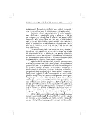 113 
Inter-Ação; Rev. Fac. Educ. UFG, 26 (2): 101-117, jul./dez. 2001 
do pensamento dos sujeitos, entendemos que o processo comunicati-vo 
é o ponto de interseção de toda e qualquer ação pedagógica. 
Entretanto, defendo que, num processo de ensino-aprendiza-gem 
voltado para a emancipação, as interlocuções entre os sujeitos 
devem promover a interatividade de saberes e não a sobreposição 
de um saber sobre o outro. Nesse processo, deve- se voltar, também, 
para o exercício crítico e consciente do Ser, bem como para a apre-ensão 
da importância e do efeito das ações comunicativas realiza-das, 
cotidianamente, pelos sujeitos partícipes do processo 
educomunicativo. 
Esse entendimento indica que o professor, como planejador, 
organizador e sujeito mediador do processo de ensino, precisa ado-tar 
uma postura reflexiva de comunicador que permita, num primei-ro 
momento, a interlocução de saberes aluno-aluno e professor-alu-no. 
Segundo a abordagem de recepção, essa interlocução possibilita 
reelaborações de conceitos, valores, idéias e saberes. 
A partir da investigação realizada, constatei que um processo 
educativo-comunicativo de caráter emancipatório, fundamentado nas 
premissas da teoria da recepção, inicia-se com a intenção do profes-sor 
quanto à formação do “outro”. Nesse sentido, entendo que o 
professor precisa: reconhecer as distintas abordagens de comunica-ção 
presentes na prática pedagógica; entender como as experiênci-as 
dos alunos são produzidas nos vários cenários da vida cotidiana; 
perceber as implicações da comunicação no processo ensino-apren-dizagem, 
que pode servir à emancipação ou à alienação de sujeitos; 
admitir que os alunos possuem diferentes saberes, percebendo que 
seus conhecimentos resultam do processo de “ressignificação” de 
saberes aprendidos no âmbito escolar e no mundo vivido; ter clareza 
sobre as possibilidades e os limites da ação pedagógica na formação 
do Ser; ser capaz de articular os diferentes saberes com rigor e ou-sadia; 
e ter sensibilidade para apreender a realidade e as expectati-vas 
dos alunos por meio do processo comunicativo dialógico. 
Adotar o diálogo, no sentido amplo, na prática pedagógica de 
cursos voltados para formação docente, é, também, concebê-lo como 
um encontro de sujeitos que buscam o conhecimento. Na verdade, 
exercer a dialogicidade exige do professor uma postura de humilda- 
 