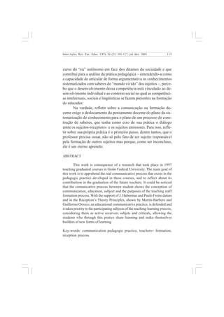 115 
Inter-Ação; Rev. Fac. Educ. UFG, 26 (2): 101-117, jul./dez. 2001 
curso do “eu” autônomo em face dos ditames da sociedade e que 
contribui para a análise da prática pedagógica – entendendo-a como 
a capacidade de articular de forma argumentativa os conhecimentos 
sistematizados com saberes do “mundo vivido” dos sujeitos –, perce-bo 
que o desenvolvimento dessa competência está vinculado ao de-senvolvimento 
individual e ao contexto social no qual as competênci-as 
intelectuais, sociais e lingüísticas se fazem presentes na formação 
do educador. 
Na verdade, refletir sobre a comunicação na formação do-cente 
exige o deslocamento do pensamento docente do plano da sis-tematização 
do conhecimento para o plano de um processo de cons-trução 
de saberes, que tenha como eixo de sua prática o diálogo 
entre os sujeitos-receptores e os sujeitos emissores. Para isso, refle-tir 
sobre sua própria prática é o primeiro passo, dentre tantos, que o 
professor precisa ousar, não só pelo fato de ser sujeito responsável 
pela formação de outros sujeitos mas porque, como ser inconcluso, 
ele é um eterno aprendiz. 
ABSTRACT 
This work is consequence of a research that took place in 1997 
teaching graduated courses in Goiás Federal University. The main goal of 
this work is to apprehend the real communicative process that exists in the 
pedagogic practice developed in these courses, and to reflect about its 
contribuition in the graduation of the future teachers. It could be noticed 
that the comunicative process between student shows the conception of 
communication, education, subject and the purposes of the teaching staff 
formation process. With the support of J. Habermas and Paulo Freire datum 
and in the Reception’s Theory Principles, shown by Martín-Barbero and 
Guillermo Orozco, an educational communicative practice, is defended and 
it takes priority to the participating subjects of the teaching-learning process, 
considering them as active receivers subjets and criticals, allowing the 
students who through this pratice share learning and make themselves 
builders of new forms of learning 
Key-words: communication pedagogic practice, teachers= formation, 
reception process. 
 