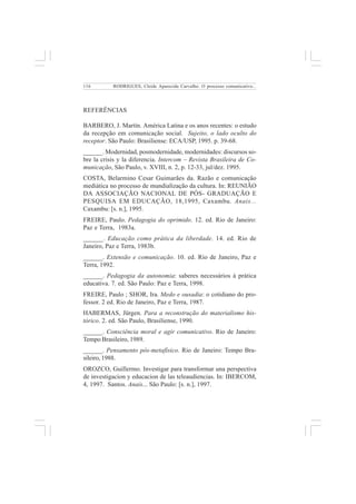 116 
RODRIGUES, Cleide Aparecida Carvalho. O processo comunicativo... 
REFERÊNCIAS 
BARBERO, J. Martín. América Latina e os anos recentes: o estudo 
da recepção em comunicação social. Sujeito, o lado oculto do 
receptor. São Paulo: Brasiliense: ECA/USP, 1995. p. 39-68. 
______. Modernidad, posmodernidade, modernidades: discursos so-bre 
la crisis y la diferencia. Intercom – Revista Brasileira de Co-municação, 
São Paulo, v. XVIII, n. 2, p. 12-33, jul/dez. 1995. 
COSTA, Belarmino Cesar Guimarães da. Razão e comunicação 
mediática no processo de mundialização da cultura. In: REUNIÃO 
DA ASSOCIAÇÃO NACIONAL DE PÓS- GRADUAÇÃO E 
PESQUISA EM EDUCAÇÃO, 18,1995, Caxambu. Anais... 
Caxambu: [s. n.], 1995. 
FREIRE, Paulo. Pedagogia do oprimido. 12. ed. Rio de Janeiro: 
Paz e Terra, 1983a. 
______. Educação como prática da liberdade. 14. ed. Rio de 
Janeiro, Paz e Terra, 1983b. 
______. Extensão e comunicação. 10. ed. Rio de Janeiro, Paz e 
Terra, 1992. 
______. Pedagogia da autonomia: saberes necessários à prática 
educativa. 7. ed. São Paulo: Paz e Terra, 1998. 
FREIRE, Paulo ; SHOR, Ira. Medo e ousadia: o cotidiano do pro-fessor. 
2 ed. Rio de Janeiro, Paz e Terra, 1987. 
HABERMAS, Jürgen. Para a reconstrução do materialismo his-tórico. 
2. ed. São Paulo, Brasiliense, 1990. 
______. Consciência moral e agir comunicativo. Rio de Janeiro: 
Tempo Brasileiro, 1989. 
______. Pensamento pós-metafísico. Rio de Janeiro: Tempo Bra-sileiro, 
1988. 
OROZCO, Guillermo. Investigar para transformar una perspectiva 
de investigacion y educacion de las teleaudiencias. In: IBERCOM, 
4, 1997. Santos. Anais... São Paulo: [s. n.], 1997. 
 
