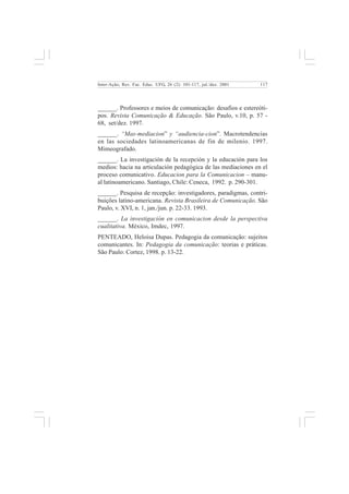 117 
Inter-Ação; Rev. Fac. Educ. UFG, 26 (2): 101-117, jul./dez. 2001 
______. Professores e meios de comunicação: desafios e estereóti-pos. 
Revista Comunicação & Educação. São Paulo, v.10, p. 57 - 
68, set/dez. 1997. 
______. “Mas-mediacion” y “audiencia-cion”. Macrotendencias 
en las sociedades latinoamericanas de fin de milenio. 1997. 
Mimeografado. 
______. La investigación de la recepción y la educación para los 
medios: hacia na articulación pedagógica de las mediaciones en el 
proceso comunicativo. Educacion para la Comunicacion – manu-al 
latinoamericano. Santiago, Chile: Ceneca, 1992. p. 290-301. 
______. Pesquisa de recepção: investigadores, paradigmas, contri-buições 
latino-americana. Revista Brasileira de Comunicação. São 
Paulo, v. XVI, n. 1, jan./jun. p. 22-33. 1993. 
______. La investigación en comunicacion desde la perspectiva 
cualitativa. México, Imdec, 1997. 
PENTEADO, Heloisa Dupas. Pedagogia da comunicação: sujeitos 
comunicantes. In: Pedagogia da comunicação: teorias e práticas. 
São Paulo: Cortez, 1998. p. 13-22. 
