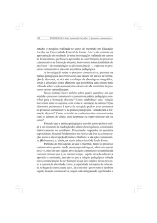 102 
RODRIGUES, Cleide Aparecida Carvalho. O processo comunicativo... 
estudos e pesquisa realizada no curso de mestrado em Educação 
Escolar na Universidade Federal de Goiás. Este texto consiste na 
apresentação do resultado de uma investigação realizada em cursos 
de licenciaturas, que buscou apreender as contribuições do processo 
comunicativo na formação docente, bem como a intencionalidade do 
professor – de manipulação ou de emancipação –, expressa no pro-cesso 
comunicativo presente na prática pedagógica. 
A investigação sobre o processo comunicativo, presente na 
prática pedagógica dos professores que atuam em cursos de forma-ção 
de docentes, se deu sob o enfoque da abordagem etnográfica, 
tendo a descrição como elemento que possibilita uma leitura mais 
refinada sobre a ação comunicativa desenvolvida no âmbito do pro-cesso 
ensino–aprendizagem. 
Nesse sentido, busco refletir sobre quatro questões: em que 
medida o processo comunicativo presente na prática pedagógica con-tribui 
para a formação docente? Como estabelecer uma relação 
horizontal entre os sujeitos, com vistas à interação de saberes? Que 
elementos pertinentes à teoria da recepção podem estar presentes 
no processo comunicativo da prática pedagógica voltada para a for-mação 
docente? Como articular os conhecimentos sistematizados 
com os saberes do aluno, sem desprezar ou supervalorizar um ou 
outro? 
Entendo que a prática pedagógica escolar, como prática soci-al, 
é um momento de mediação dos saberes heterogêneos, construídos 
historicamente no cotidiano. Procurando responder às questões 
supracitadas, busquei fundamentos nas teorias da área da comunica-ção, 
como a da recepção (Orozco e Barbero) e da ação comunicati-va 
(Habermas), e, ainda, na teoria educacional de Paulo Freire. 
Partindo do pressuposto de que o receptor, tanto no processo 
comunicativo quanto no de ensino-aprendizagem, não é um sujeito 
passivo, mas sim um sujeito ativo da ação comunicativa estabelecida 
com um emissor que é, ao mesmo tempo, sujeito da ação educativa 
aprendiz e ensinante, percebe-se que a relação pedagógica voltada 
para a emancipação do ser humano exige dos sujeitos desse proces-so 
a postura de alteridade. Isto é, a capacidade do sujeito de colocar-se 
no lugar do outro; neste caso, de conceber que o outro é também 
sujeito da ação comunicativa, a qual está carregada de significados e 
 