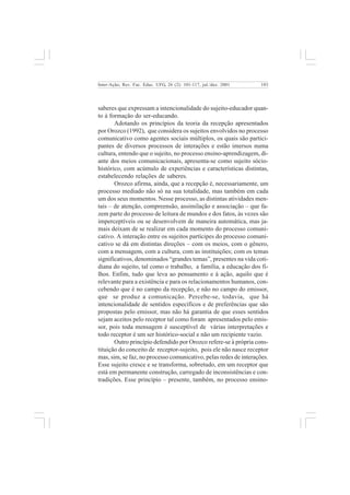 103 
Inter-Ação; Rev. Fac. Educ. UFG, 26 (2): 101-117, jul./dez. 2001 
saberes que expressam a intencionalidade do sujeito-educador quan-to 
à formação do ser-educando. 
Adotando os princípios da teoria da recepção apresentados 
por Orozco (1992), que considera os sujeitos envolvidos no processo 
comunicativo como agentes sociais múltiplos, os quais são partici-pantes 
de diversos processos de interações e estão imersos numa 
cultura, entendo que o sujeito, no processo ensino-aprendizagem, di-ante 
dos meios comunicacionais, apresenta-se como sujeito sócio-histórico, 
com acúmulo de experiências e características distintas, 
estabelecendo relações de saberes. 
Orozco afirma, ainda, que a recepção é, necessariamente, um 
processo mediado não só na sua totalidade, mas também em cada 
um dos seus momentos. Nesse processo, as distintas atividades men-tais 
– de atenção, compreensão, assimilação e associação – que fa-zem 
parte do processo de leitura de mundos e dos fatos, às vezes são 
imperceptíveis ou se desenvolvem de maneira automática, mas ja-mais 
deixam de se realizar em cada momento do processo comuni-cativo. 
A interação entre os sujeitos partícipes do processo comuni-cativo 
se dá em distintas direções – com os meios, com o gênero, 
com a mensagem, com a cultura, com as instituições; com os temas 
significativos, denominados “grandes temas”, presentes na vida coti-diana 
do sujeito, tal como o trabalho, a família, a educação dos fi-lhos. 
Enfim, tudo que leva ao pensamento e à ação, aquilo que é 
relevante para a existência e para os relacionamentos humanos, con-cebendo 
que é no campo da recepção, e não no campo do emissor, 
que se produz a comunicação. Percebe-se, todavia, que há 
intencionalidade de sentidos específicos e de preferências que são 
propostas pelo emissor, mas não há garantia de que esses sentidos 
sejam aceitos pelo receptor tal como foram apresentados pelo emis-sor, 
pois toda mensagem é susceptível de várias interpretações e 
todo receptor é um ser histórico-social e não um recipiente vazio. 
Outro princípio defendido por Orozco refere-se à própria cons-tituição 
do conceito de receptor-sujeito, pois ele não nasce receptor 
mas, sim, se faz, no processo comunicativo, pelas redes de interações. 
Esse sujeito cresce e se transforma, sobretudo, em um receptor que 
está em permanente construção, carregado de inconsistências e con-tradições. 
Esse princípio – presente, também, no processo ensino- 
 