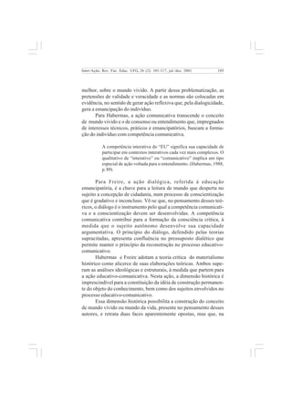 105 
Inter-Ação; Rev. Fac. Educ. UFG, 26 (2): 101-117, jul./dez. 2001 
melhor, sobre o mundo vivido. A partir dessa problematização, as 
pretensões de validade e veracidade e as normas são colocadas em 
evidência, no sentido de gerar ação reflexiva que, pela dialogicidade, 
gera a emancipação do indivíduo. 
Para Habermas, a ação comunicativa transcende o conceito 
de mundo vivido e o de consenso ou entendimento que, impregnados 
de interesses técnicos, práticos e emancipatórios, buscam a forma-ção 
do indivíduo com competência comunicativa. 
A competência interativa do “EU” significa sua capacidade de 
participar em contextos interativos cada vez mais complexos. O 
qualitativo de “interativo” ou “comunicativo” implica um tipo 
especial de ação voltada para o entendimento. (Habermas, 1988, 
p. 89) 
Para Freire, a ação dialógica, referida à educação 
emancipatória, é a chave para a leitura de mundo que desperta no 
sujeito a concepção de cidadania, num processo de conscientização 
que é gradativo e inconcluso. Vê-se que, no pensamento desses teó-ricos, 
o diálogo é o instrumento pelo qual a competência comunicati-va 
e a conscientização devem ser desenvolvidas. A competência 
comunicativa contribui para a formação da consciência crítica, à 
medida que o sujeito autônomo desenvolve sua capacidade 
argumentativa. O princípio do diálogo, defendido pelas teorias 
supracitadas, apresenta confluência no pressuposto dialético que 
permite manter o princípio da reconstrução no processo educativo-comunicativo. 
Habermas e Freire adotam a teoria crítica do materialismo 
histórico como alicerce de suas elaborações teóricas. Ambos supe-ram 
as análises ideológicas e estruturais, à medida que partem para 
a ação educativo-comunicativa. Nesta ação, a dimensão histórica é 
imprescindível para a constituição da idéia de construção permanen-te 
do objeto do conhecimento, bem como dos sujeitos envolvidos no 
processo educativo-comunicativo. 
Essa dimensão histórica possibilita a construção do conceito 
de mundo vivido ou mundo da vida, presente no pensamento desses 
autores, e retrata duas faces aparentemente opostas, mas que, na 
 