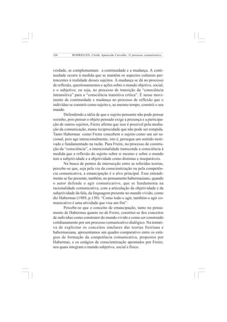 106 
RODRIGUES, Cleide Aparecida Carvalho. O processo comunicativo... 
verdade, se complementam: a continuidade e a mudança. A conti-nuidade 
ocorre à medida que se mantêm os aspectos culturais per-tencentes 
à realidade desses sujeitos. A mudança se dá no processo 
de reflexão, questionamentos e ações sobre o mundo objetivo, social, 
e o subjetivo; ou seja, no processo de transição da “consciência 
intransitiva” para a “consciência transitiva crítica”. É nesse movi-mento 
de continuidade e mudança no processo de reflexão que o 
indivíduo se constrói como sujeito e, ao mesmo tempo, constrói o seu 
mundo. 
Defendendo a idéia de que o sujeito pensante não pode pensar 
sozinho, pois pensar o objeto pensado exige a presença e a participa-ção 
de outros sujeitos, Freire afirma que isso é possível pela media-ção 
da comunicação, numa reciprocidade que não pode ser rompida. 
Tanto Habermas como Freire concebem o sujeito como um ser ra-cional, 
pois age intencionalmente, isto é, persegue um sentido moti-vado 
e fundamentado na razão. Para Freire, no processo de constru-ção 
da “consciência”, a intencionalidade transcende a consciência à 
medida que a reflexão do sujeito sobre si mesmo e sobre o mundo 
tem a subjetividade e a objetividade como distintas e inseparáveis. 
Na busca de pontos de intersecção entre as referidas teorias, 
percebe-se que, seja pela via da conscientização ou pela competên-cia 
comunicativa, a emancipação é o alvo principal. Esse entendi-mento 
se faz presente, também, no pensamento habermasiano, quando 
o autor defende o agir comunicativo, que se fundamenta na 
racionalidade comunicativa, com a articulação da objetividade e da 
subjetividade da fala, da linguagem presente no mundo vivido, como 
diz Habermas (1989, p.130): “Como todo o agir, também o agir co-municativo 
é uma atividade que visa um fim”. 
Percebe-se que o conceito de emancipação, tanto no pensa-mento 
de Habermas quanto no de Freire, constitui-se dos conceitos 
de indivíduo como construtor do mundo vivido e como ser construído 
cotidianamente por um processo comunicativo dialógico. Na tentati-va 
de explicitar os conceitos similares das teorias freiriana e 
habermasiana, apresentamos um quadro comparativo entre os está-gios 
de formação da competência comunicativa, propostos por 
Habermas, e os estágios de conscientização apontados por Freire, 
nos quais integram o mundo subjetivo, social e físico. 
 