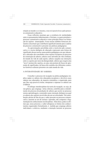 108 
RODRIGUES, Cleide Aparecida Carvalho. O processo comunicativo... 
relação ao mundo e a si mesmo, e isso só é possível no e pelo proces-so 
comunicativo-educativo. 
Essas reflexões mostram que a existência de similaridades 
entre os pensamentos habermasiano e freiriano, os quais postulam o 
processo comunicativo-educativo como princípio básico na forma-ção 
de sujeitos emancipados. Essas teorias também fornecem ele-mentos 
conceituais que contribuem significativamente para a análise 
do processo comunicativo presente nas práticas pedagógicas. 
As aproximações percebidas entre a teoria da ação comuni-cativa 
e a teoria dialógica de educação expressam uma leitura do 
significado dessas teorias numa prática pedagógica em que educan-do 
e educador são concebidos como sujeitos receptores no processo 
de construção de saberes; saberes esses advindos da vida cotidiana, 
do mundo da vida de cada sujeito; saberes surgidos nas interações 
entre os sujeitos por meio da dialogicidade; saberes que exigem uma 
“nova” postura dos sujeitos, ou seja, uma postura de busca de apre-ensão 
de significados, de busca dos sentidos dos diferentes contex-tos 
histórico-culturais presentes em cada mundo da vida. 
A INTERATIVIDADE DE SABERES 
Conceber o processo de recepção na prática pedagógica im-plica 
captar os saberes dos educandos-receptores e devolver esses 
saberes aos educandos, de maneira sistemática e organizada, para 
que lhes seja possível avaliar, interpretar e repensar os saberes em 
evidência. 
O enfoque interdisciplinar da teoria da recepção, ou seja, de 
sua gênese, que congrega várias ciências, contribui para o entendi-mento 
do processo de produção de saberes que ocorre no processo 
ensino-aprendizagem, construído numa interação dialógica na qual 
os saberes dos sujeitos envolvidos devem ser articulados. Tal contri-buição 
advém do fato de que o saber presente no processo comuni-cativo, 
inerente ao ato de ensinar e aprender, não comporta a frag-mentação 
do conhecimento em disciplinas. Além disso, pode-se afir-mar 
que, nesse processo, o saber ultrapassa os limites dos conheci-mentos 
organizados formalmente, à medida que congrega saberes 
individuais e coletivos, mediante a interação inerente ao processo 
 