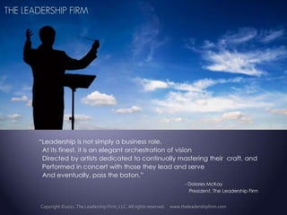 “Leadership is not simply a business role.   At its finest, it is an elegant orchestration of vision   Directed by artists dedicated to continually mastering their  craft, and   Performed in concert with those they lead and serve And eventually, pass the baton.”   - Dolores McKay 			 	     President, The Leadership Firm Copyright ©2011. The Leadership Firm, LLC. All rights reserved.     www.theleadershipfirm.com 