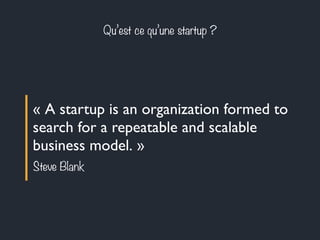 Qu’est ce qu’une startup ? 
« A startup is an organization formed to 
search for a repeatable and scalable 
business model. » 
Steve Blank 
 