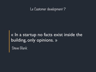 Le Customer development ? 
« In a startup no facts exist inside the 
building, only opinions. » 
Steve Blank 
 