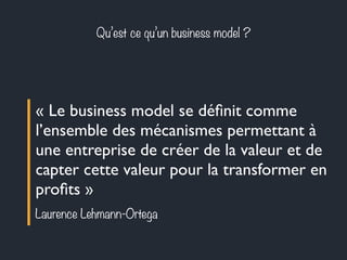 Qu’est ce qu’un business model ? 
« Le business model se définit comme 
l’ensemble des mécanismes permettant à 
une entreprise de créer de la valeur et de 
capter cette valeur pour la transformer en 
profits » 
Laurence Lehmann-Ortega 
 