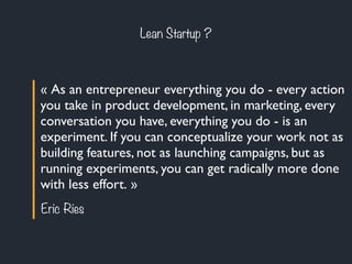 Lean Startup ? 
« As an entrepreneur everything you do - every action 
you take in product development, in marketing, every 
conversation you have, everything you do - is an 
experiment. If you can conceptualize your work not as 
building features, not as launching campaigns, but as 
running experiments, you can get radically more done 
with less effort. » 
Eric Ries 
 