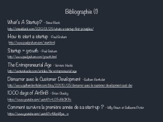 Bibliographie (1) 
What’s A Startup? - Steve Blank 
http://steveblank.com/2010/01/25/whats-a-startup-first-principles/ 
How to start a startup - Paul Graham 
http://www.paulgraham.com/start.html 
Startup = growth - Paul Graham 
http://www.paulgraham.com/growth.html 
The Entrepreneurial Age - Venture Hacks 
http://venturehacks.com/articles/the-entrepreneurial-age 
Démarrer avec le Customer Development - Guilhem Bertholet 
http://www.guilhembertholet.com/blog/2011/10/05/demarrer-avec-le-customer-development-cust-dev 
1000 days of AirBnB - Brian Chesky 
https://www.youtube.com/watch?v=L03vBkOKTrc 
Comment survivre la première année de sa start-up ? - Willy Braun et Guillaume Potier 
https://www.youtube.com/watch?v=MqnHIjva_-c 
 