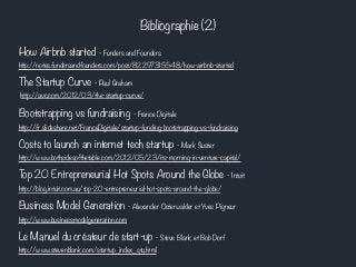 Bibliographie (2) 
How Airbnb started - Funders and Founders 
http://notes.fundersandfounders.com/post/82297315548/how-airbnb-started 
The Startup Curve - Paul Graham 
http://avc.com/2012/03/the-startup-curve/ 
Bootstrapping vs fundraising - France Digitale 
http://fr.slideshare.net/FranceDigitale/startup-funding-bootstrapping-vs-fundraising 
Costs to launch an internet tech startup - Mark Suster 
http://www.bothsidesofthetable.com/2012/05/23/its-morning-in-venture-capital/ 
Top 20 Entrepreneurial Hot Spots Around the Globe - Intuit 
http://blog.intuit.com.au/top-20-entrepreneurial-hot-spots-around-the-globe/ 
Business Model Generation - Alexander Osterwalder et Yves Pigneur 
http://www.businessmodelgeneration.com 
Le Manuel du créateur de start-up - Steve Blank et Bob Dorf 
http://www.stevenblank.com/startup_index_qty.html 
 