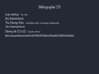 Bibliographie (3) 
Lean startup - Eric Ries 
http://theleanstartup.com 
The Startup Kids - Vala Halldorsdottir and Sesselja Vilhjalmsdottir 
http://thestartupkids.com/ 
Startup de [0] à [1] - Oussama Ammar 
https://www.youtube.com/watch?v=HP99FI6APZU&list=UUYxgidQYV3WPD0eeVGOgibg 

