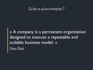 Qu’est ce qu’une entreprise ? 
« A company is a permanent organization 
designed to execute a repeatable and 
scalable business model. » 
Steve Blank 
 