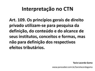 Interpretação no CTN
Art. 109. Os princípios gerais de direito
privado utilizam-se para pesquisa da
definição, do conteúdo e do alcance de
seus institutos, conceitos e formas, mas
não para definição dos respectivos
efeitos tributários.
Tacio Lacerda Gama
www.parasaber.com.br/taciolacerdagama
 