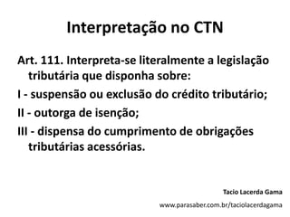 Interpretação no CTN
Art. 111. Interpreta-se literalmente a legislação
tributária que disponha sobre:
I - suspensão ou exclusão do crédito tributário;
II - outorga de isenção;
III - dispensa do cumprimento de obrigações
tributárias acessórias.
Tacio Lacerda Gama
www.parasaber.com.br/taciolacerdagama
 