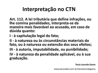Interpretação no CTN
Art. 112. A lei tributária que define infrações, ou
lhe comina penalidades, interpreta-se da
maneira mais favorável ao acusado, em caso de
dúvida quanto:
I - à capitulação legal do fato;
II - à natureza ou às circunstâncias materiais do
fato, ou à natureza ou extensão dos seus efeitos;
III - à autoria, imputabilidade, ou punibilidade;
IV - à natureza da penalidade aplicável, ou à sua
graduação.
Tacio Lacerda Gama
www.parasaber.com.br/taciolacerdagama
 