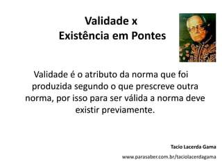 Validade x
Existência em Pontes
Validade é o atributo da norma que foi
produzida segundo o que prescreve outra
norma, por isso para ser válida a norma deve
existir previamente.
Tacio Lacerda Gama
www.parasaber.com.br/taciolacerdagama
 