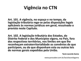 Vigência no CTN
Art. 101. A vigência, no espaço e no tempo, da
legislação tributária rege-se pelas disposições legais
aplicáveis às normas jurídicas em geral, ressalvado o
previsto neste Capítulo.
Art. 102. A legislação tributária dos Estados, do
Distrito Federal e dos Municípios vigora, no País, fora
dos respectivos territórios, nos limites em que lhe
reconheçam extraterritorialidade os convênios de que
participem, ou do que disponham esta ou outras leis
de normas gerais expedidas pela União.
Tacio Lacerda Gama
www.parasaber.com.br/taciolacerdagama
 