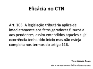 Eficácia no CTN
Art. 105. A legislação tributária aplica-se
imediatamente aos fatos geradores futuros e
aos pendentes, assim entendidos aqueles cuja
ocorrência tenha tido início mas não esteja
completa nos termos do artigo 116.
Tacio Lacerda Gama
www.parasaber.com.br/taciolacerdagama
 