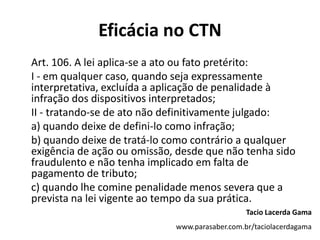 Eficácia no CTN
Art. 106. A lei aplica-se a ato ou fato pretérito:
I - em qualquer caso, quando seja expressamente
interpretativa, excluída a aplicação de penalidade à
infração dos dispositivos interpretados;
II - tratando-se de ato não definitivamente julgado:
a) quando deixe de defini-lo como infração;
b) quando deixe de tratá-lo como contrário a qualquer
exigência de ação ou omissão, desde que não tenha sido
fraudulento e não tenha implicado em falta de
pagamento de tributo;
c) quando lhe comine penalidade menos severa que a
prevista na lei vigente ao tempo da sua prática.
Tacio Lacerda Gama
www.parasaber.com.br/taciolacerdagama
 